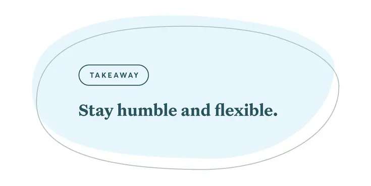 Stay humble and flexible.